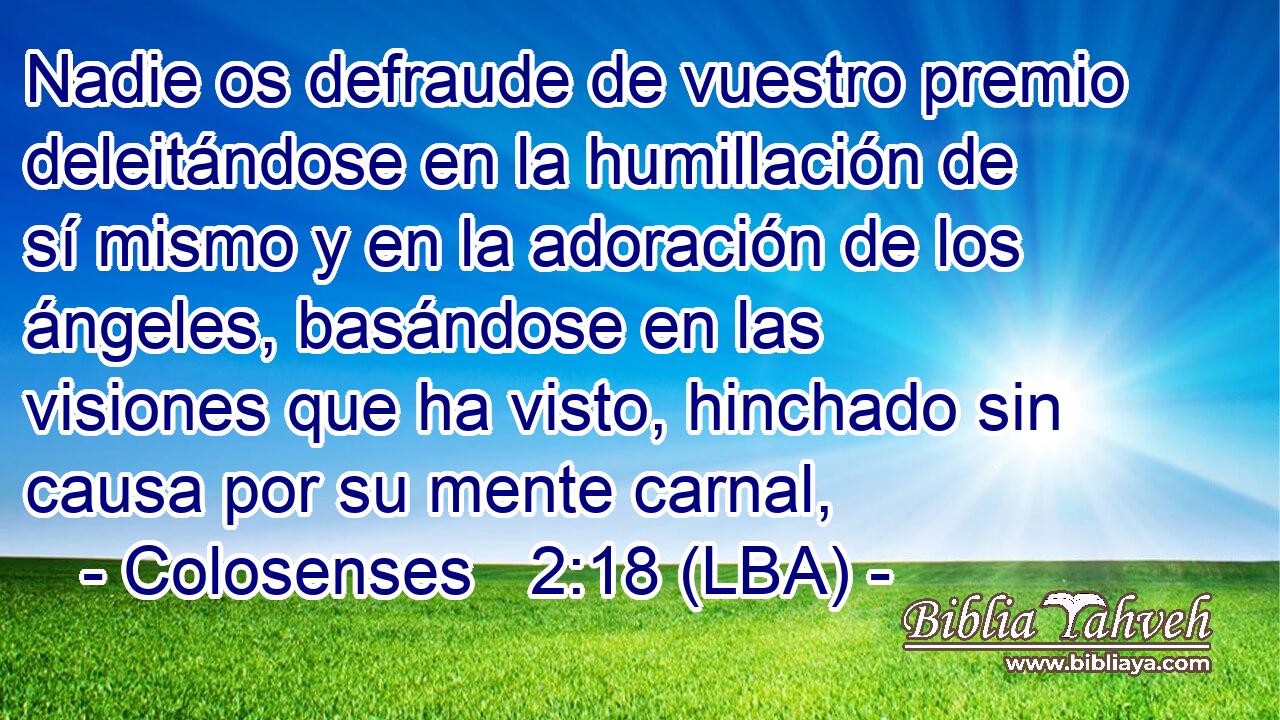 Nadie os defraude de vuestro premio deleitándose en la humillación de sí mismo y en la adoración de los ángeles, basándose en las visiones que ha visto, hinchado sin causa por su mente carnal,