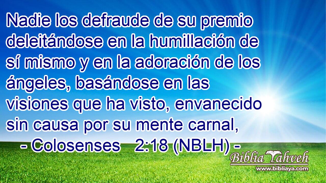  Nadie los defraude de su premio deleitándose en la humillación de sí mismo y en la adoración de los ángeles, basándose en las visiones que ha visto, envanecido sin causa por su mente carnal, 