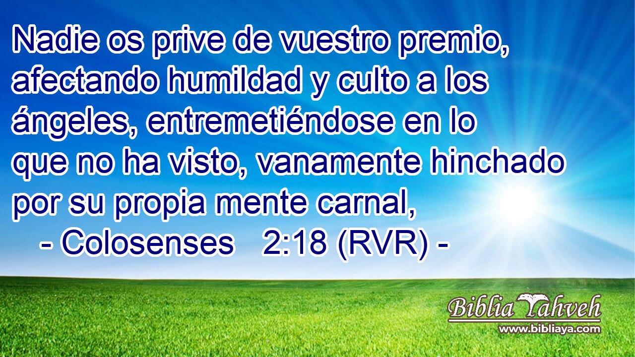 Nadie os prive de vuestro premio, afectando humildad y culto a los ángeles, entremetiéndose en lo que no ha visto, vanamente hinchado por su propia mente carnal,