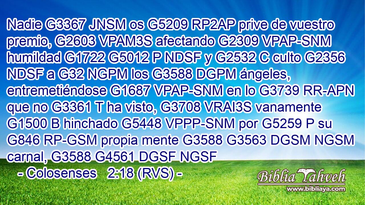 Nadie G3367 JNSM os G5209 RP2AP prive de vuestro premio, G2603 VPAM3S afectando G2309 VPAP-SNM humildad G1722 G5012 P NDSF y G2532 C culto G2356 NDSF a G32 NGPM los G3588 DGPM ángeles, entremetiéndose G1687 VPAP-SNM en lo G3739 RR-APN que no G3361 T ha visto, G3708 VRAI3S vanamente G1500 B hinchado G5448 VPPP-SNM por G5259 P su G846 RP-GSM propia mente G3588 G3563 DGSM NGSM carnal, G3588 G4561 DGSF NGSF 