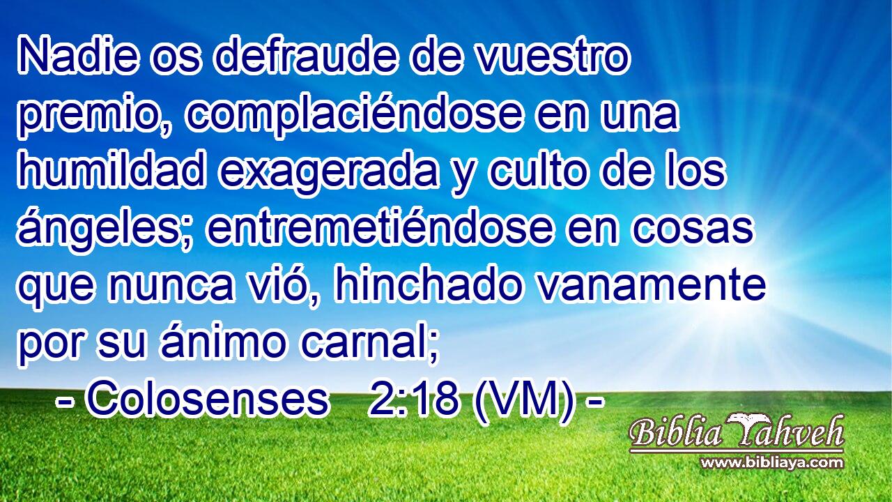  Nadie os defraude de vuestro premio, complaciéndose en una humildad exagerada y culto de los ángeles; entremetiéndose en cosas que nunca vió, hinchado vanamente por su ánimo carnal; 
