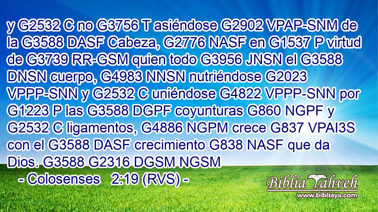 y G2532 C no G3756 T asiéndose G2902 VPAP-SNM de la G3588 DASF Cabeza, G2776 NASF en G1537 P virtud de G3739 RR-GSM quien todo G3956 JNSN el G3588 DNSN cuerpo, G4983 NNSN nutriéndose G2023 VPPP-SNN y G2532 C uniéndose G4822 VPPP-SNN por G1223 P las G3588 DGPF coyunturas G860 NGPF y G2532 C ligamentos, G4886 NGPM crece G837 VPAI3S con el G3588 DASF crecimiento G838 NASF que da Dios. G3588 G2316 DGSM NGSM 