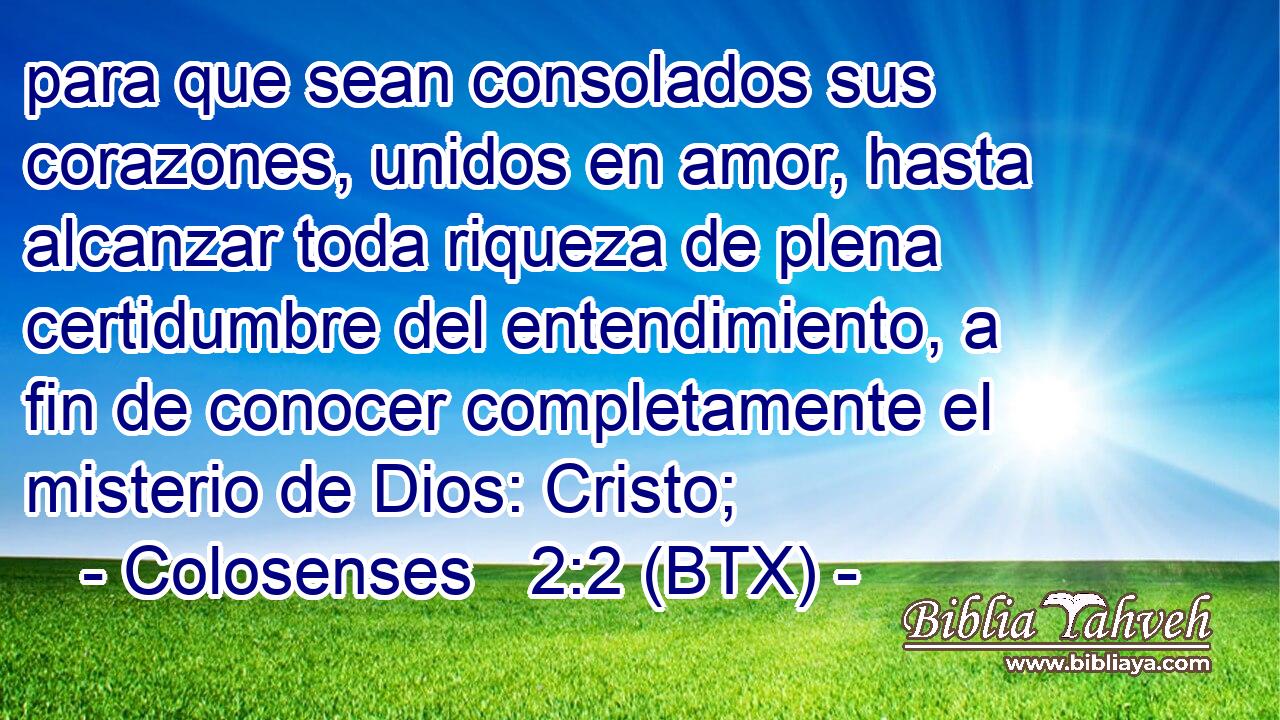 para que sean consolados sus corazones, unidos en amor, hasta alcanzar toda riqueza de plena certidumbre del entendimiento, a fin de conocer completamente el misterio de Dios: Cristo;