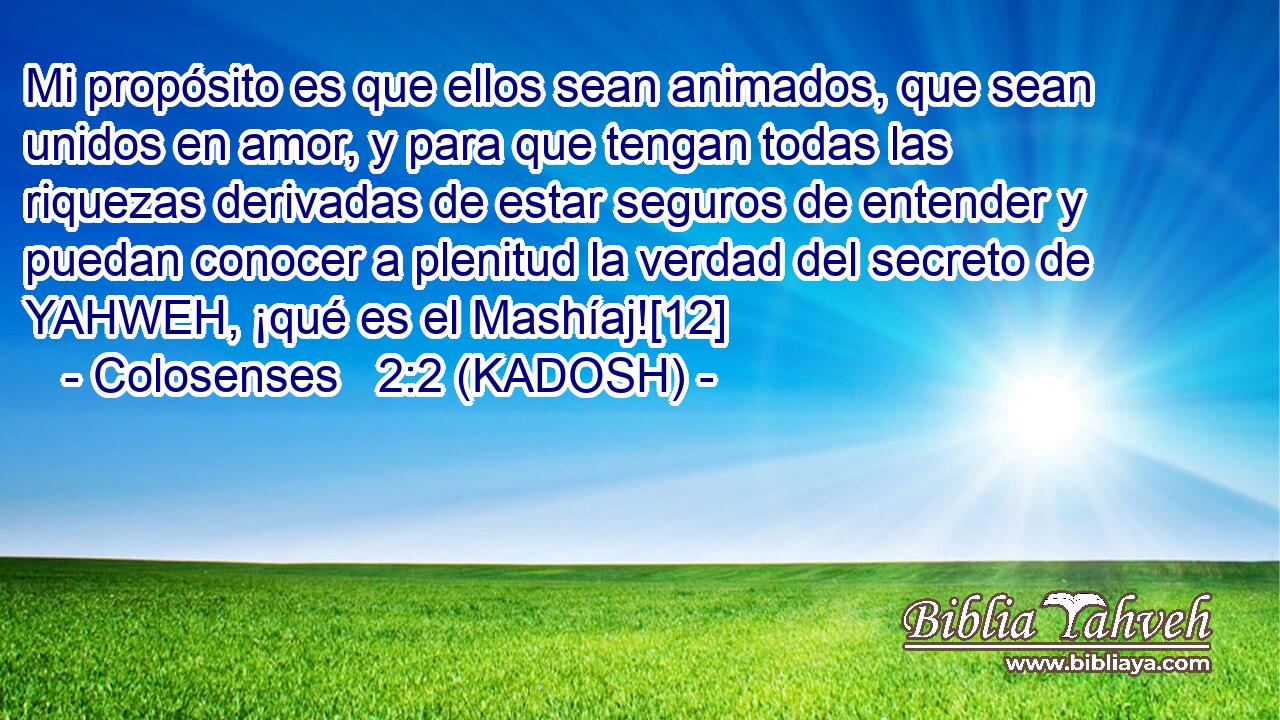  Mi propósito es que ellos sean animados, que sean unidos en amor, y para que tengan todas las riquezas derivadas de estar seguros de entender y puedan conocer a plenitud la verdad del secreto de YAHWEH, ¡qué es el Mashíaj![12] 