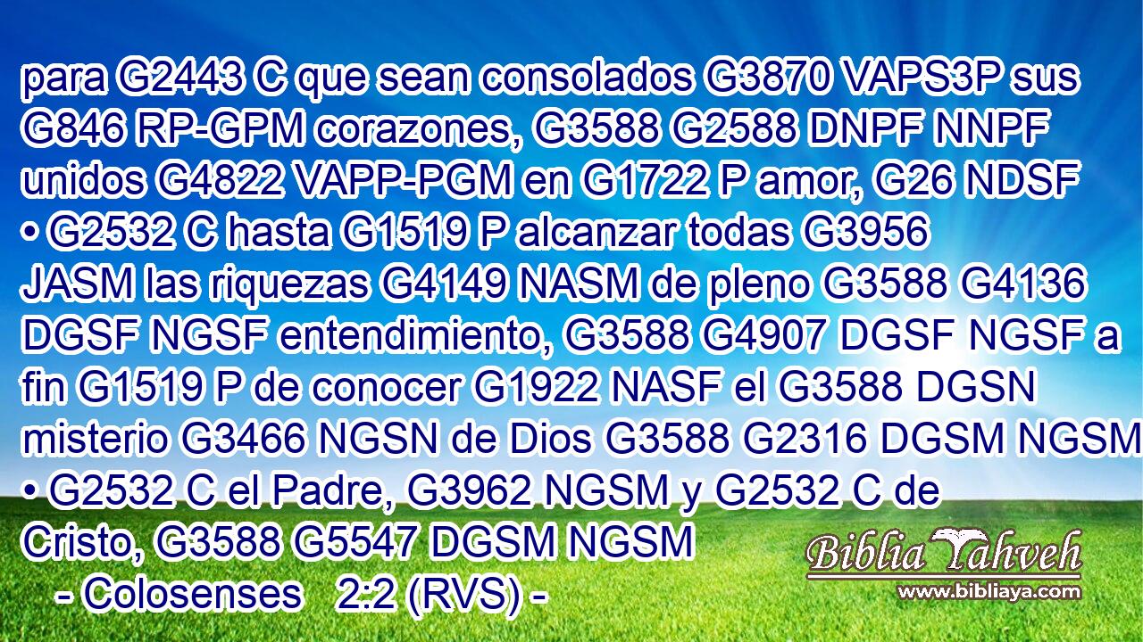 para G2443 C que sean consolados G3870 VAPS3P sus G846 RP-GPM corazones, G3588 G2588 DNPF NNPF unidos G4822 VAPP-PGM en G1722 P amor, G26 NDSF • G2532 C hasta G1519 P alcanzar todas G3956 JASM las riquezas G4149 NASM de pleno G3588 G4136 DGSF NGSF entendimiento, G3588 G4907 DGSF NGSF a fin G1519 P de conocer G1922 NASF el G3588 DGSN misterio G3466 NGSN de Dios G3588 G2316 DGSM NGSM • G2532 C el Padre, G3962 NGSM y G2532 C de Cristo, G3588 G5547 DGSM NGSM 