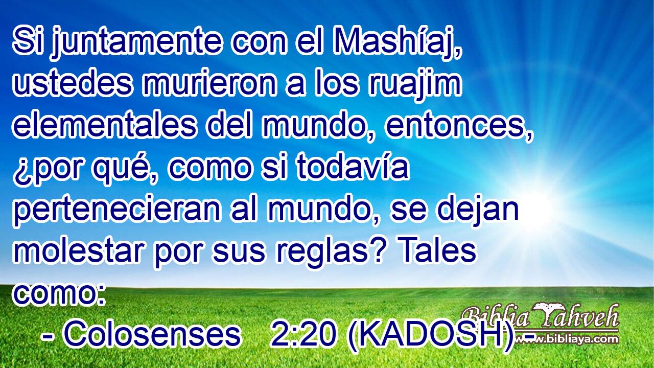  Si juntamente con el Mashíaj, ustedes murieron a los ruajim elementales del mundo, entonces, ¿por qué, como si todavía pertenecieran al mundo, se dejan molestar por sus reglas? Tales como: 