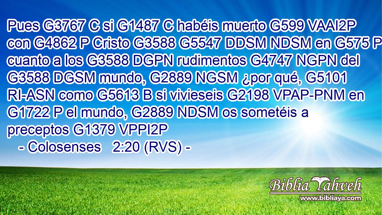 Pues G3767 C si G1487 C habéis muerto G599 VAAI2P con G4862 P Cristo G3588 G5547 DDSM NDSM en G575 P cuanto a los G3588 DGPN rudimentos G4747 NGPN del G3588 DGSM mundo, G2889 NGSM ¿por qué, G5101 RI-ASN como G5613 B si vivieseis G2198 VPAP-PNM en G1722 P el mundo, G2889 NDSM os sometéis a preceptos G1379 VPPI2P 