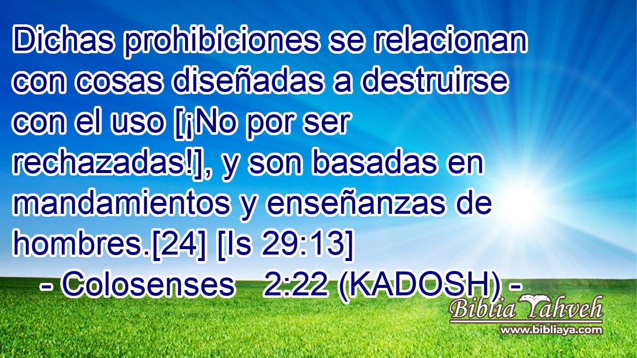  Dichas prohibiciones se relacionan con cosas diseñadas a destruirse con el uso [¡No por ser rechazadas!], y son basadas en mandamientos y enseñanzas de hombres.[24] [Is 29:13] 