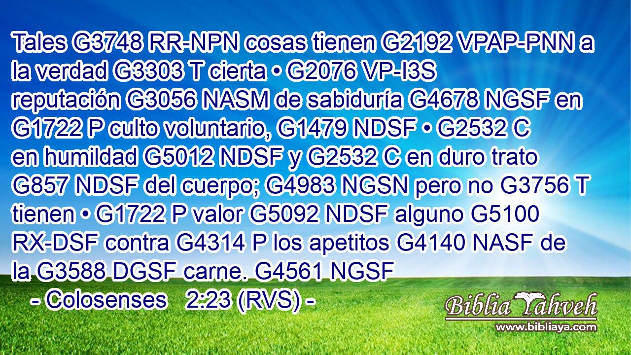 Tales G3748 RR-NPN cosas tienen G2192 VPAP-PNN a la verdad G3303 T cierta • G2076 VP-I3S reputación G3056 NASM de sabiduría G4678 NGSF en G1722 P culto voluntario, G1479 NDSF • G2532 C en humildad G5012 NDSF y G2532 C en duro trato G857 NDSF del cuerpo; G4983 NGSN pero no G3756 T tienen • G1722 P valor G5092 NDSF alguno G5100 RX-DSF contra G4314 P los apetitos G4140 NASF de la G3588 DGSF carne. G4561 NGSF 