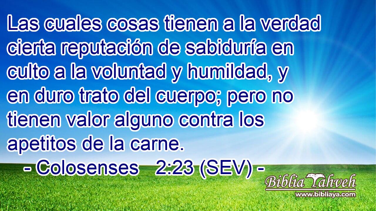 Las cuales cosas tienen a la verdad cierta reputación de sabiduría en culto a la voluntad y humildad, y en duro trato del cuerpo; pero no tienen valor alguno contra los apetitos de la carne.