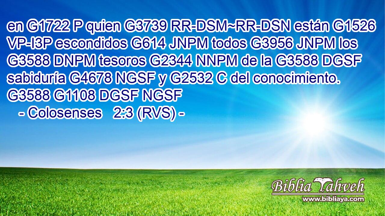en G1722 P quien G3739 RR-DSM~RR-DSN están G1526 VP-I3P escondidos G614 JNPM todos G3956 JNPM los G3588 DNPM tesoros G2344 NNPM de la G3588 DGSF sabiduría G4678 NGSF y G2532 C del conocimiento. G3588 G1108 DGSF NGSF 