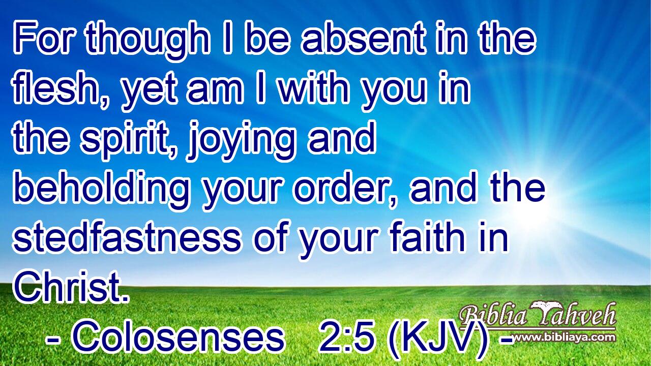 For though I be absent in the flesh, yet am I with you in the spirit, joying and beholding your order, and the stedfastness of your faith in Christ.