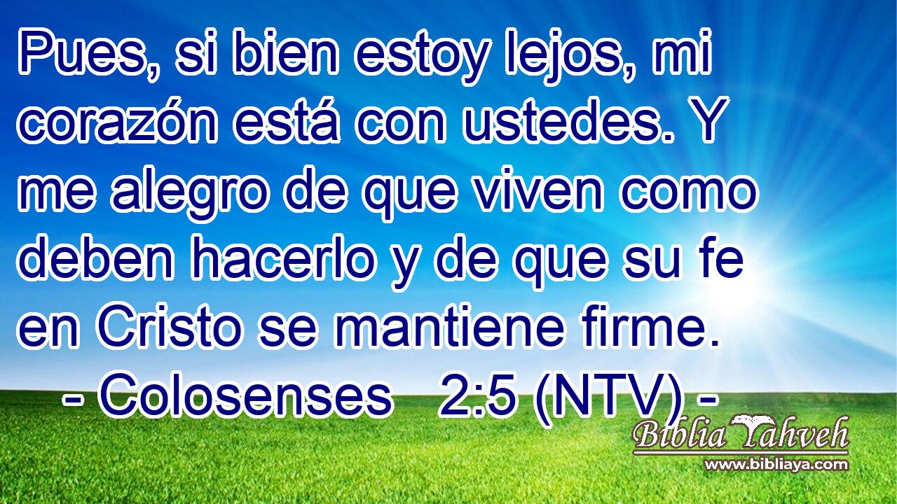 Pues, si bien estoy lejos, mi corazón está con ustedes. Y me alegro de que viven como deben hacerlo y de que su fe en Cristo se mantiene firme.