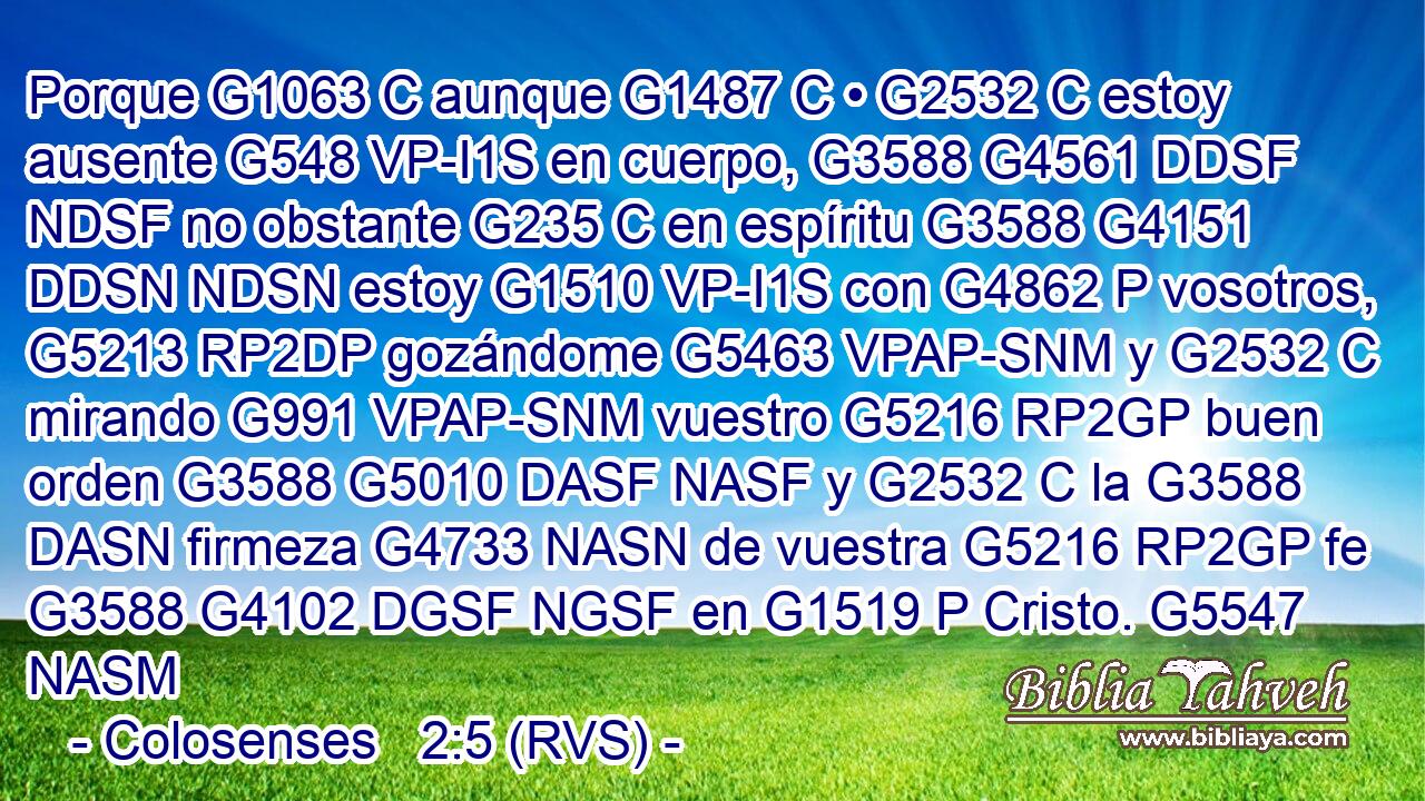 Porque G1063 C aunque G1487 C • G2532 C estoy ausente G548 VP-I1S en cuerpo, G3588 G4561 DDSF NDSF no obstante G235 C en espíritu G3588 G4151 DDSN NDSN estoy G1510 VP-I1S con G4862 P vosotros, G5213 RP2DP gozándome G5463 VPAP-SNM y G2532 C mirando G991 VPAP-SNM vuestro G5216 RP2GP buen orden G3588 G5010 DASF NASF y G2532 C la G3588 DASN firmeza G4733 NASN de vuestra G5216 RP2GP fe G3588 G4102 DGSF NGSF en G1519 P Cristo. G5547 NASM 