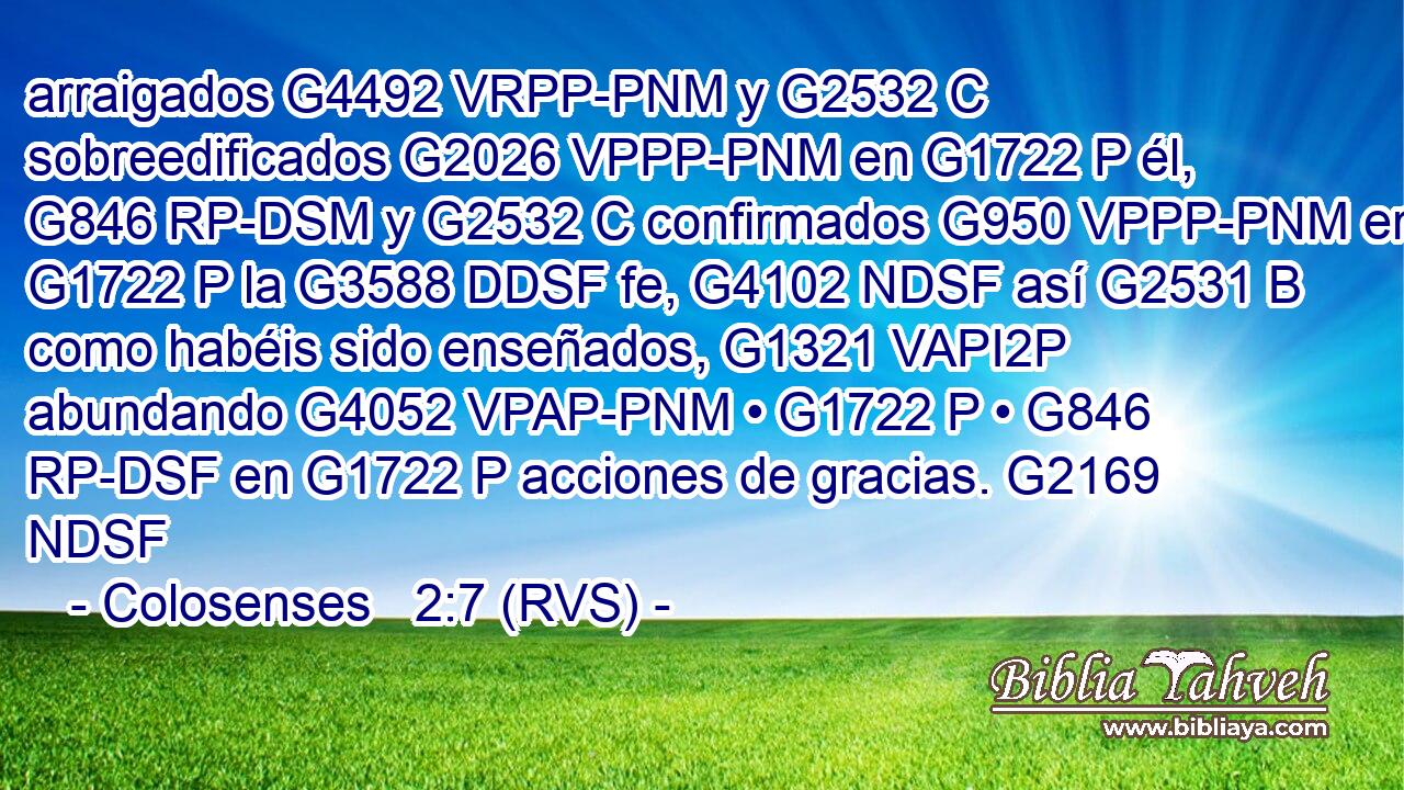 arraigados G4492 VRPP-PNM y G2532 C sobreedificados G2026 VPPP-PNM en G1722 P él, G846 RP-DSM y G2532 C confirmados G950 VPPP-PNM en G1722 P la G3588 DDSF fe, G4102 NDSF así G2531 B como habéis sido enseñados, G1321 VAPI2P abundando G4052 VPAP-PNM • G1722 P • G846 RP-DSF en G1722 P acciones de gracias. G2169 NDSF 