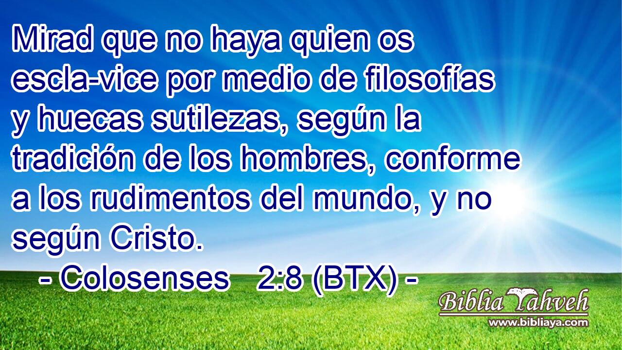 Mirad que no haya quien os escla-vice por medio de filosofías y huecas sutilezas, según la tradición de los hombres, conforme a los rudimentos del mundo, y no según Cristo.