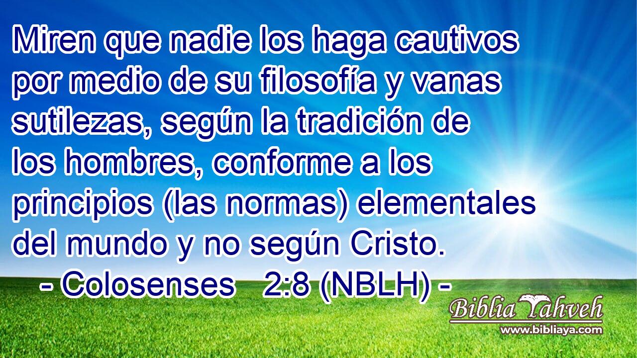  Miren que nadie los haga cautivos por medio de su filosofía y vanas sutilezas, según la tradición de los hombres, conforme a los principios (las normas) elementales del mundo y no según Cristo. 