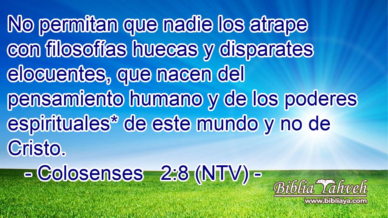 No permitan que nadie los atrape con filosofías huecas y disparates elocuentes, que nacen del pensamiento humano y de los poderes espirituales* de este mundo y no de Cristo.