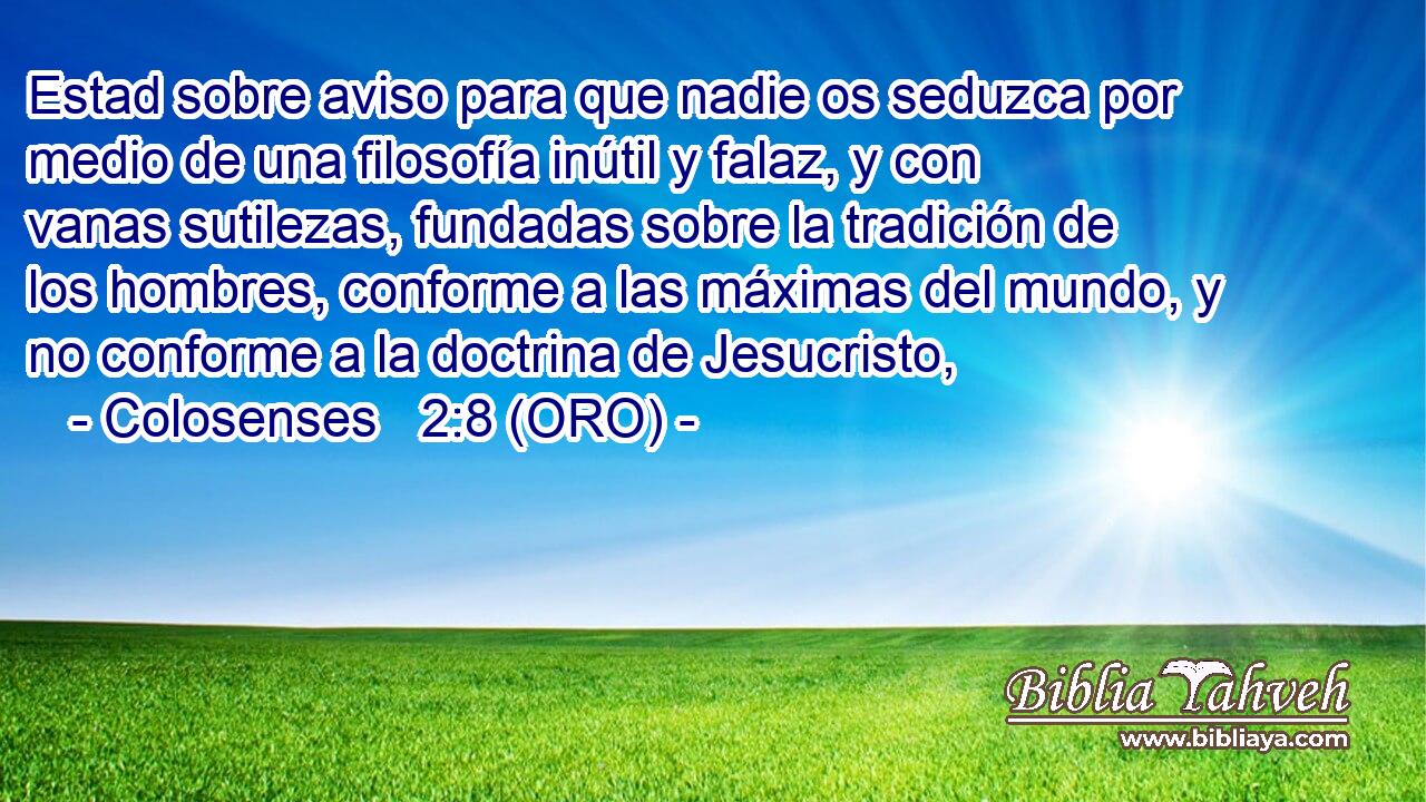  Estad sobre aviso para que nadie os seduzca por medio de una filosofía inútil y falaz, y con vanas sutilezas, fundadas sobre la tradición de los hombres, conforme a las máximas del mundo, y no conforme a la doctrina de Jesucristo, 