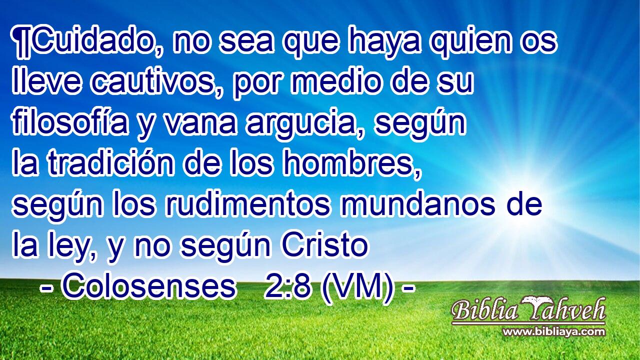  ¶Cuidado, no sea que haya quien os lleve cautivos, por medio de su filosofía y vana argucia, según la tradición de los hombres, según los rudimentos mundanos de la ley, y no según Cristo 