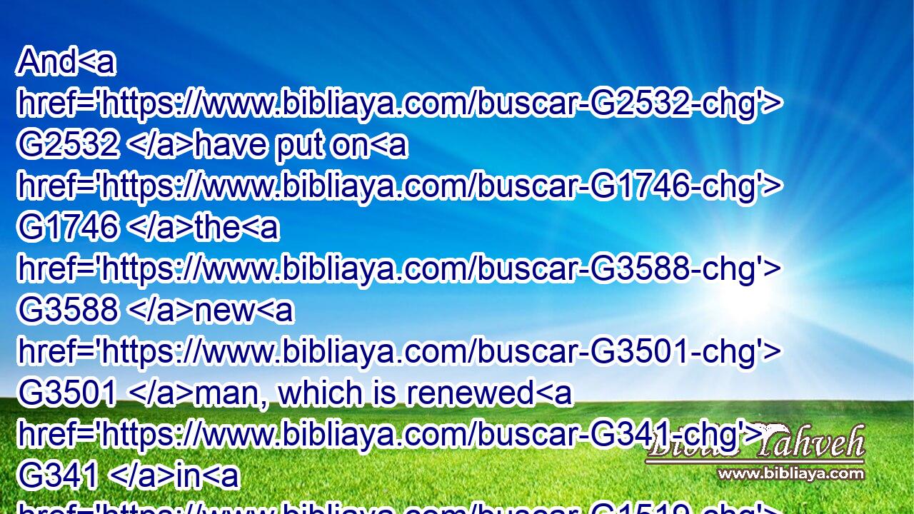 And G2532 have put on G1746 the G3588 new G3501 man, which is renewed G341 in G1519 knowledge G1922 after G2596 the image G1504 of him that created G2936 him:G846