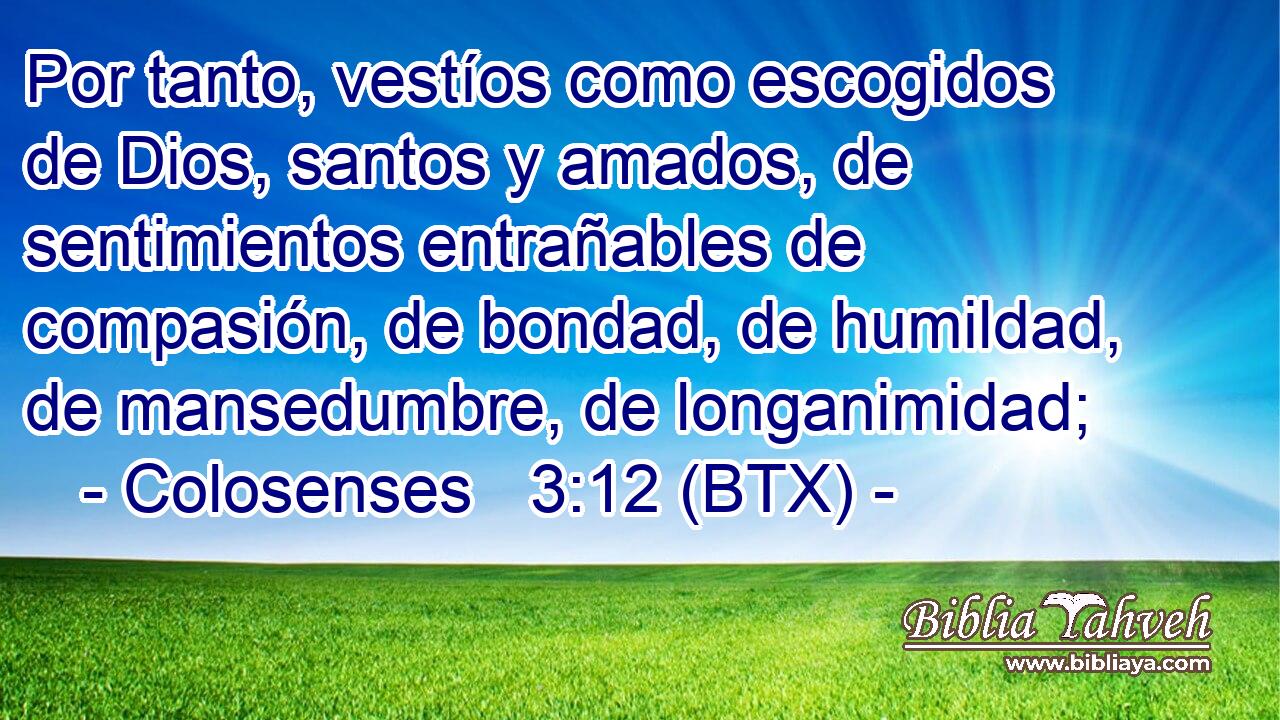 Por tanto, vestíos como escogidos de Dios, santos y amados, de sentimientos entrañables de compasión, de bondad, de humildad, de mansedumbre, de longanimidad;