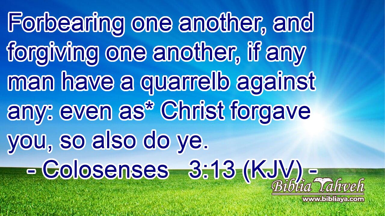 Forbearing one another, and forgiving one another, if any man have a quarrelb against any: even as* Christ forgave you, so also do ye.