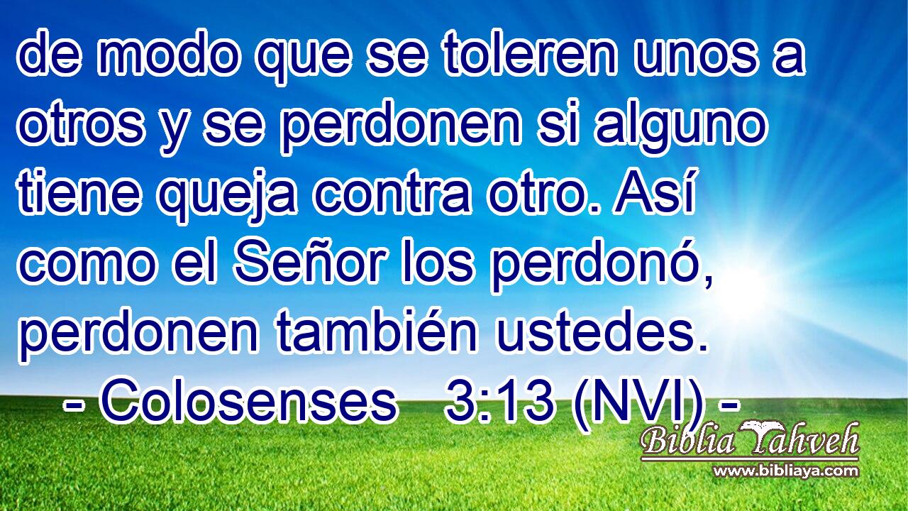  de modo que se toleren unos a otros y se perdonen si alguno tiene queja contra otro. Así como el Señor los perdonó, perdonen también ustedes. 