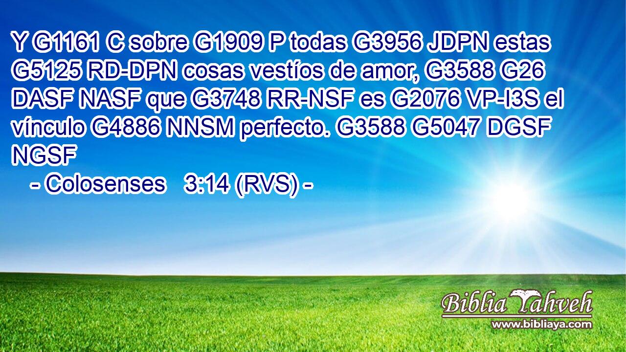 Y G1161 C sobre G1909 P todas G3956 JDPN estas G5125 RD-DPN cosas vestíos de amor, G3588 G26 DASF NASF que G3748 RR-NSF es G2076 VP-I3S el vínculo G4886 NNSM perfecto. G3588 G5047 DGSF NGSF 