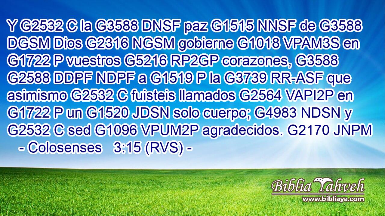Y G2532 C la G3588 DNSF paz G1515 NNSF de G3588 DGSM Dios G2316 NGSM gobierne G1018 VPAM3S en G1722 P vuestros G5216 RP2GP corazones, G3588 G2588 DDPF NDPF a G1519 P la G3739 RR-ASF que asimismo G2532 C fuisteis llamados G2564 VAPI2P en G1722 P un G1520 JDSN solo cuerpo; G4983 NDSN y G2532 C sed G1096 VPUM2P agradecidos. G2170 JNPM 