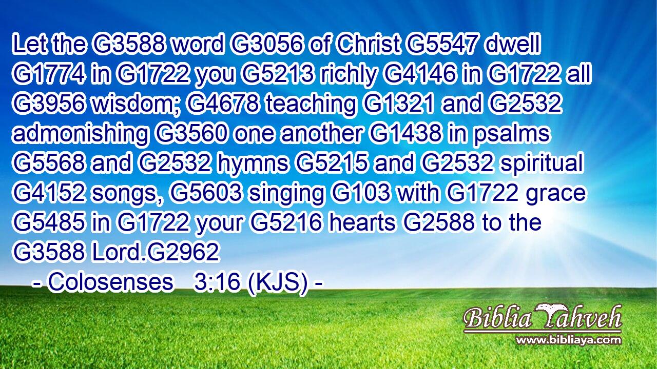 Let the G3588 word G3056 of Christ G5547 dwell G1774 in G1722 you G5213 richly G4146 in G1722 all G3956 wisdom; G4678 teaching G1321 and G2532 admonishing G3560 one another G1438 in psalms G5568 and G2532 hymns G5215 and G2532 spiritual G4152 songs, G5603 singing G103 with G1722 grace G5485 in G1722 your G5216 hearts G2588 to the G3588 Lord.G2962