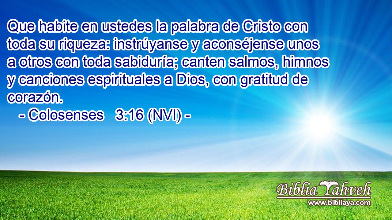  Que habite en ustedes la palabra de Cristo con toda su riqueza: instrúyanse y aconséjense unos a otros con toda sabiduría; canten salmos, himnos y canciones espirituales a Dios, con gratitud de corazón. 