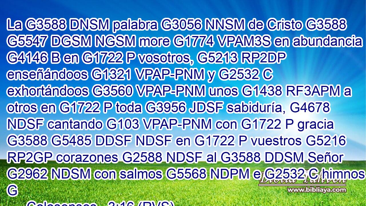 La G3588 DNSM palabra G3056 NNSM de Cristo G3588 G5547 DGSM NGSM more G1774 VPAM3S en abundancia G4146 B en G1722 P vosotros, G5213 RP2DP enseñándoos G1321 VPAP-PNM y G2532 C exhortándoos G3560 VPAP-PNM unos G1438 RF3APM a otros en G1722 P toda G3956 JDSF sabiduría, G4678 NDSF cantando G103 VPAP-PNM con G1722 P gracia G3588 G5485 DDSF NDSF en G1722 P vuestros G5216 RP2GP corazones G2588 NDSF al G3588 DDSM Señor G2962 NDSM con salmos G5568 NDPM e G2532 C himnos G
