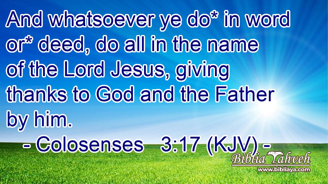 And whatsoever ye do* in word or* deed, do all in the name of the Lord Jesus, giving thanks to God and the Father by him.