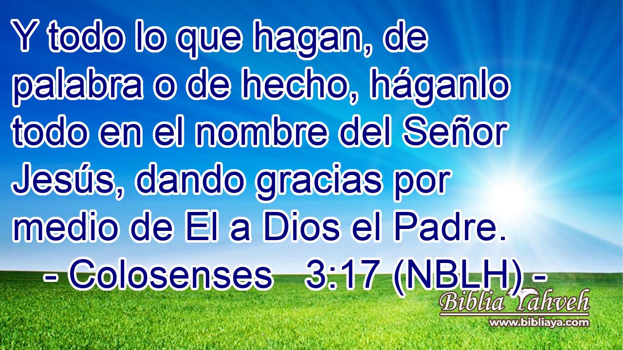  Y todo lo que hagan, de palabra o de hecho, háganlo todo en el nombre del Señor Jesús, dando gracias por medio de El a Dios el Padre. 