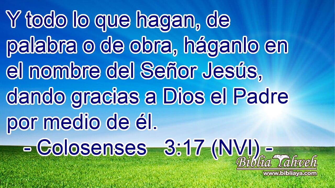  Y todo lo que hagan, de palabra o de obra, háganlo en el nombre del Señor Jesús, dando gracias a Dios el Padre por medio de él. 
