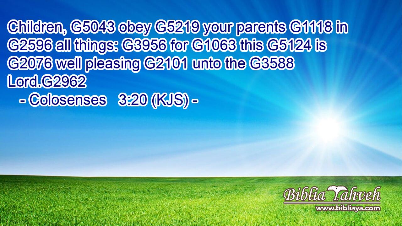 Children, G5043 obey G5219 your parents G1118 in G2596 all things: G3956 for G1063 this G5124 is G2076 well pleasing G2101 unto the G3588 Lord.G2962