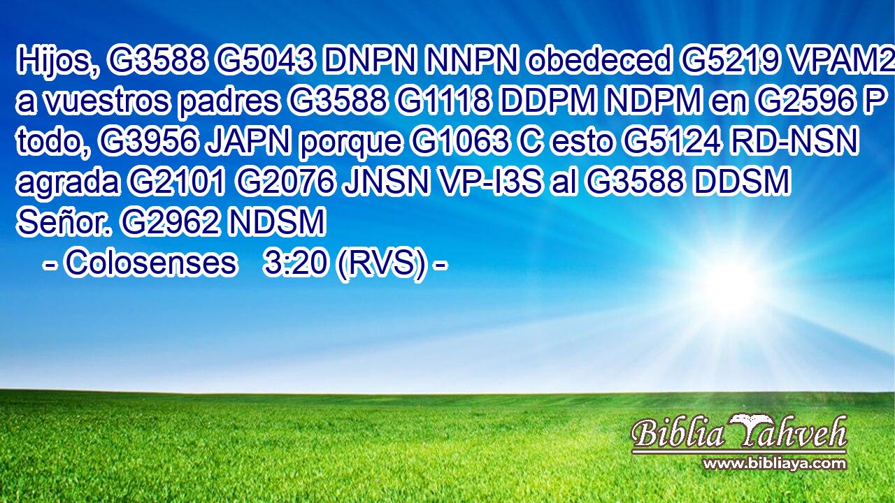 Hijos, G3588 G5043 DNPN NNPN obedeced G5219 VPAM2P a vuestros padres G3588 G1118 DDPM NDPM en G2596 P todo, G3956 JAPN porque G1063 C esto G5124 RD-NSN agrada G2101 G2076 JNSN VP-I3S al G3588 DDSM Señor. G2962 NDSM 