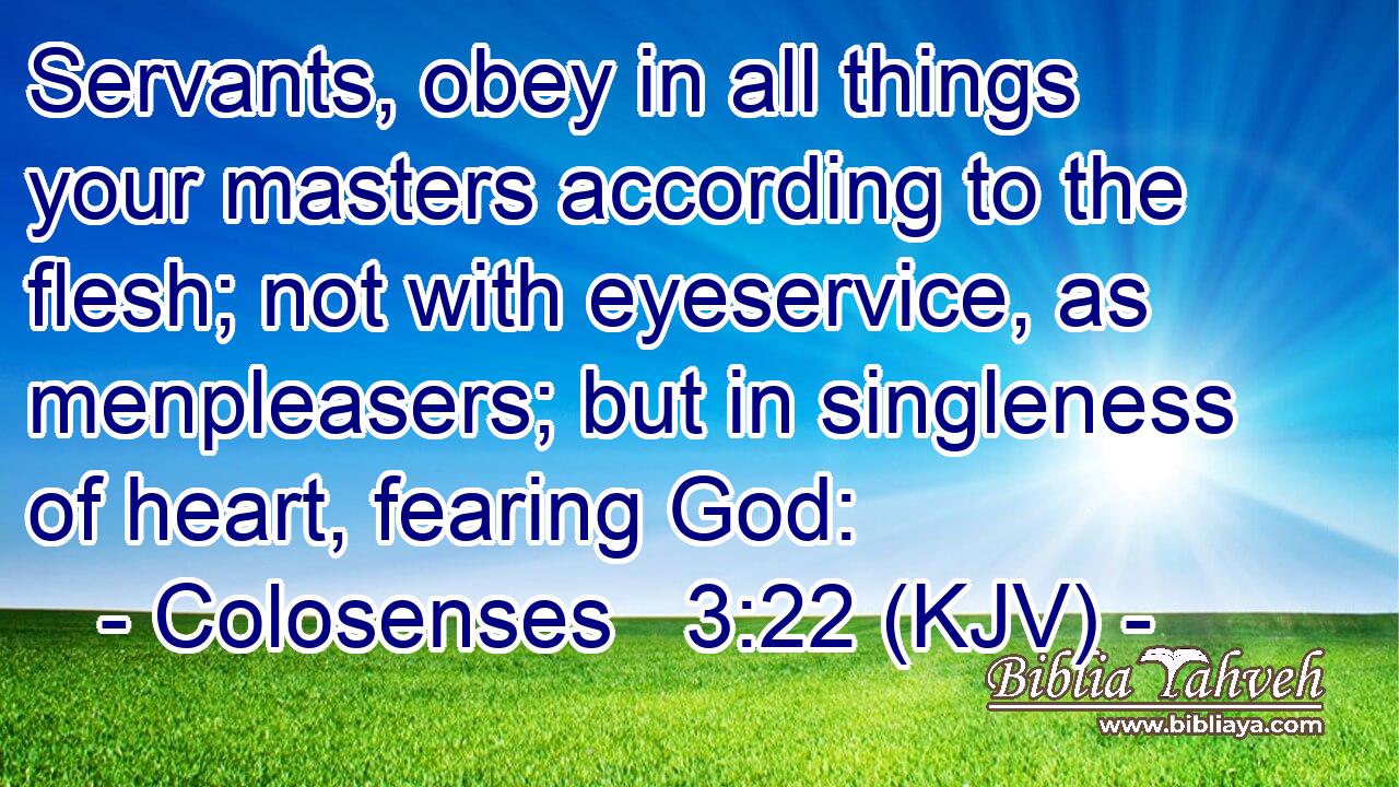 Servants, obey in all things your masters according to the flesh; not with eyeservice, as menpleasers; but in singleness of heart, fearing God:
