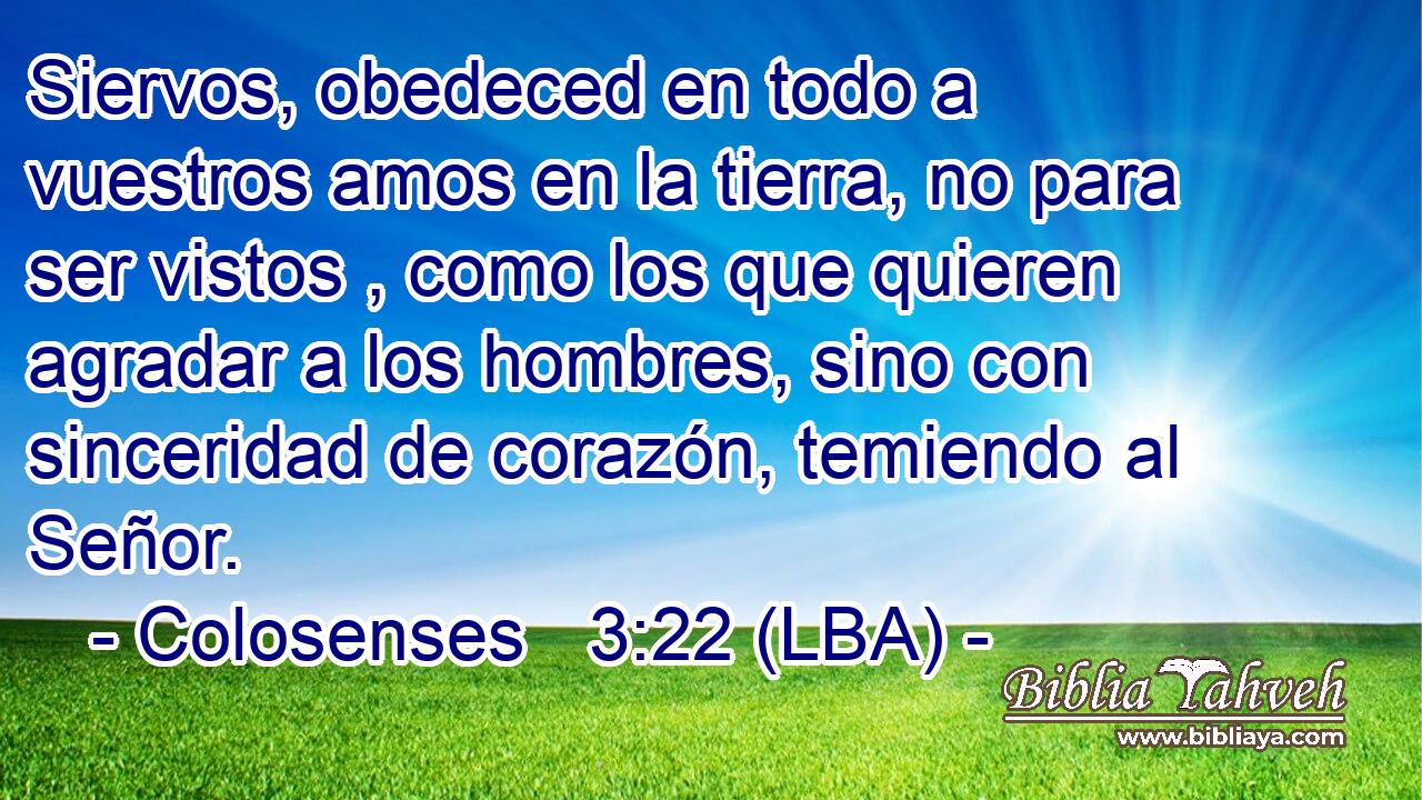 Siervos, obedeced en todo a vuestros amos en la tierra, no para ser vistos , como los que quieren agradar a los hombres, sino con sinceridad de corazón, temiendo al Señor.