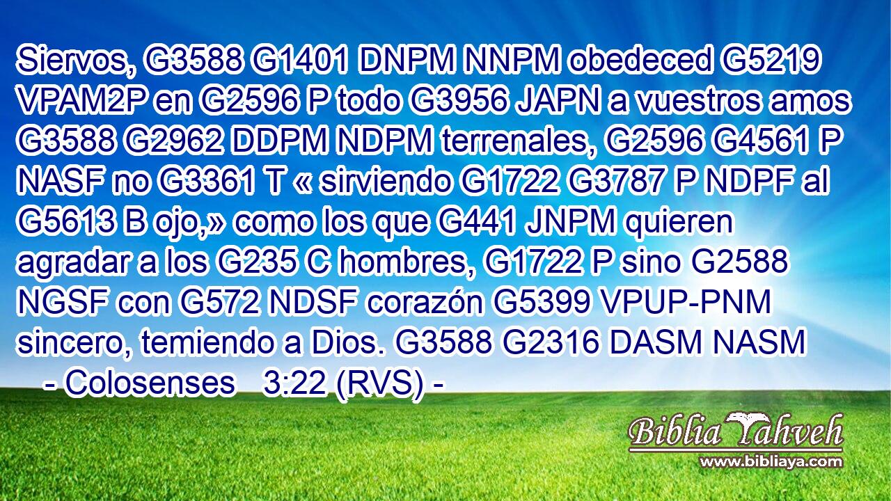 Siervos, G3588 G1401 DNPM NNPM obedeced G5219 VPAM2P en G2596 P todo G3956 JAPN a vuestros amos G3588 G2962 DDPM NDPM terrenales, G2596 G4561 P NASF no G3361 T « sirviendo G1722 G3787 P NDPF al G5613 B ojo,» como los que G441 JNPM quieren agradar a los G235 C hombres, G1722 P sino G2588 NGSF con G572 NDSF corazón G5399 VPUP-PNM sincero, temiendo a Dios. G3588 G2316 DASM NASM 