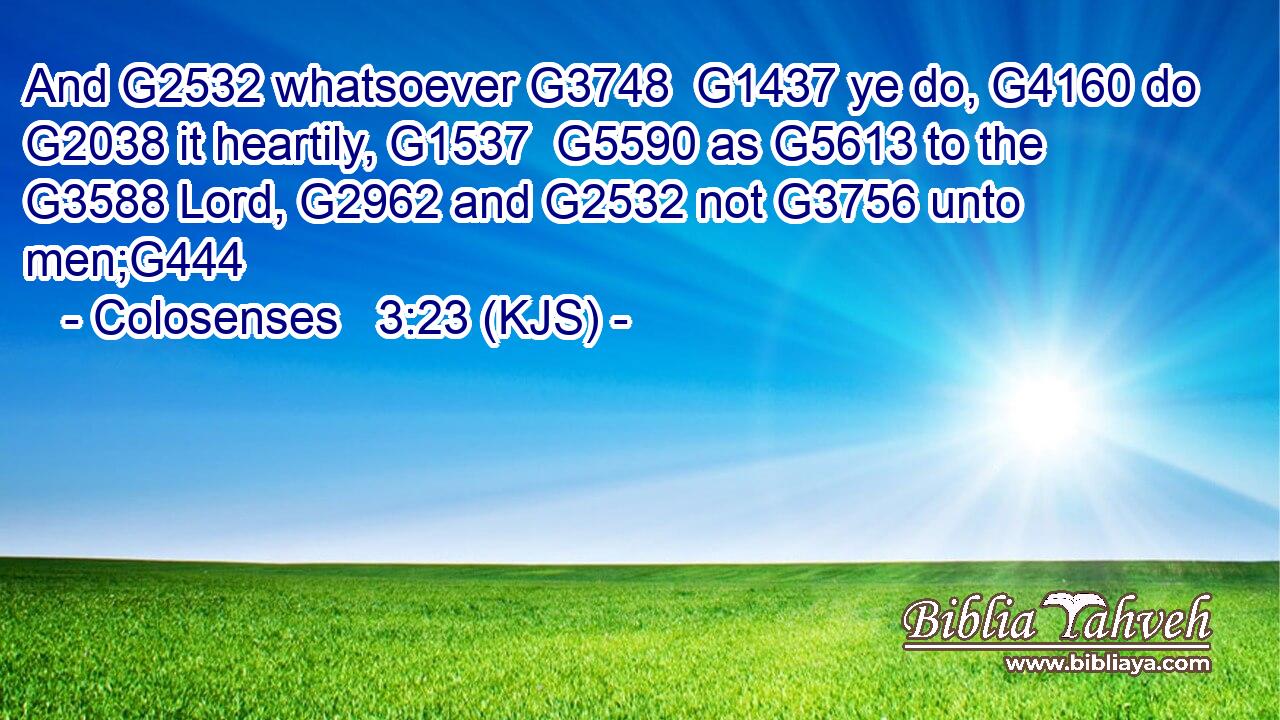 And G2532 whatsoever G3748  G1437 ye do, G4160 do G2038 it heartily, G1537  G5590 as G5613 to the G3588 Lord, G2962 and G2532 not G3756 unto men;G444