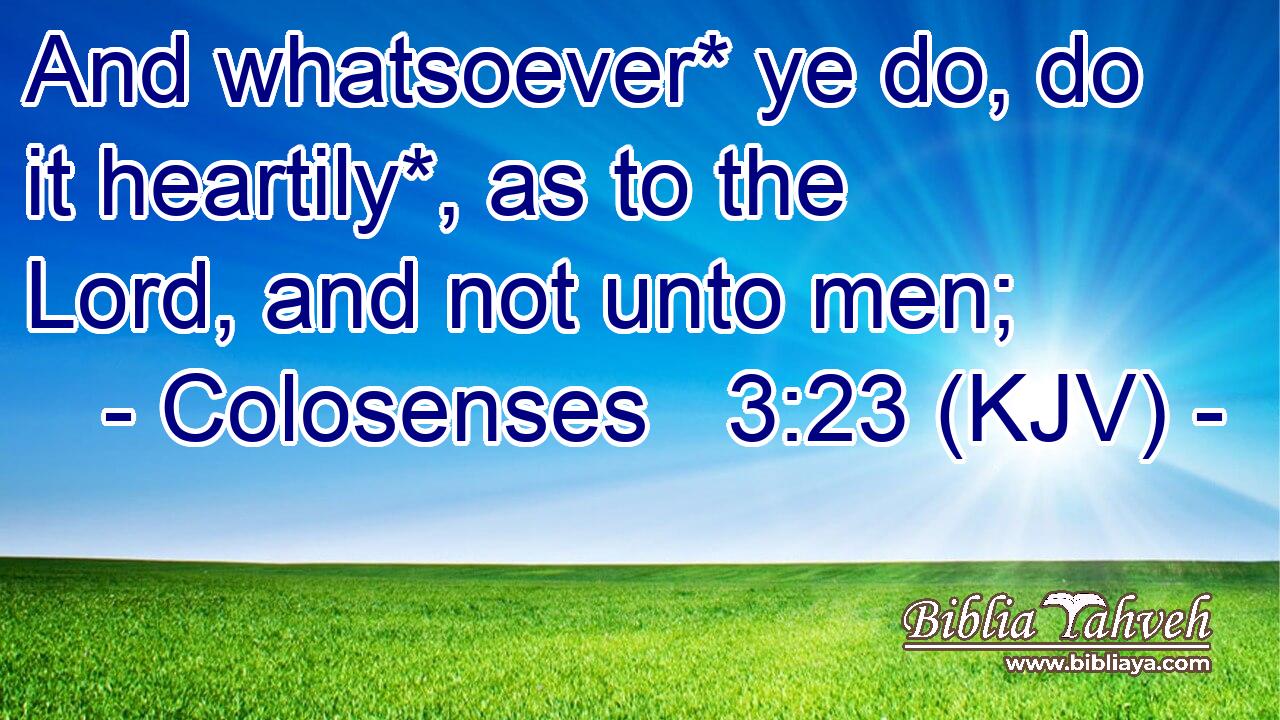 And whatsoever* ye do, do it heartily*, as to the Lord, and not unto men;