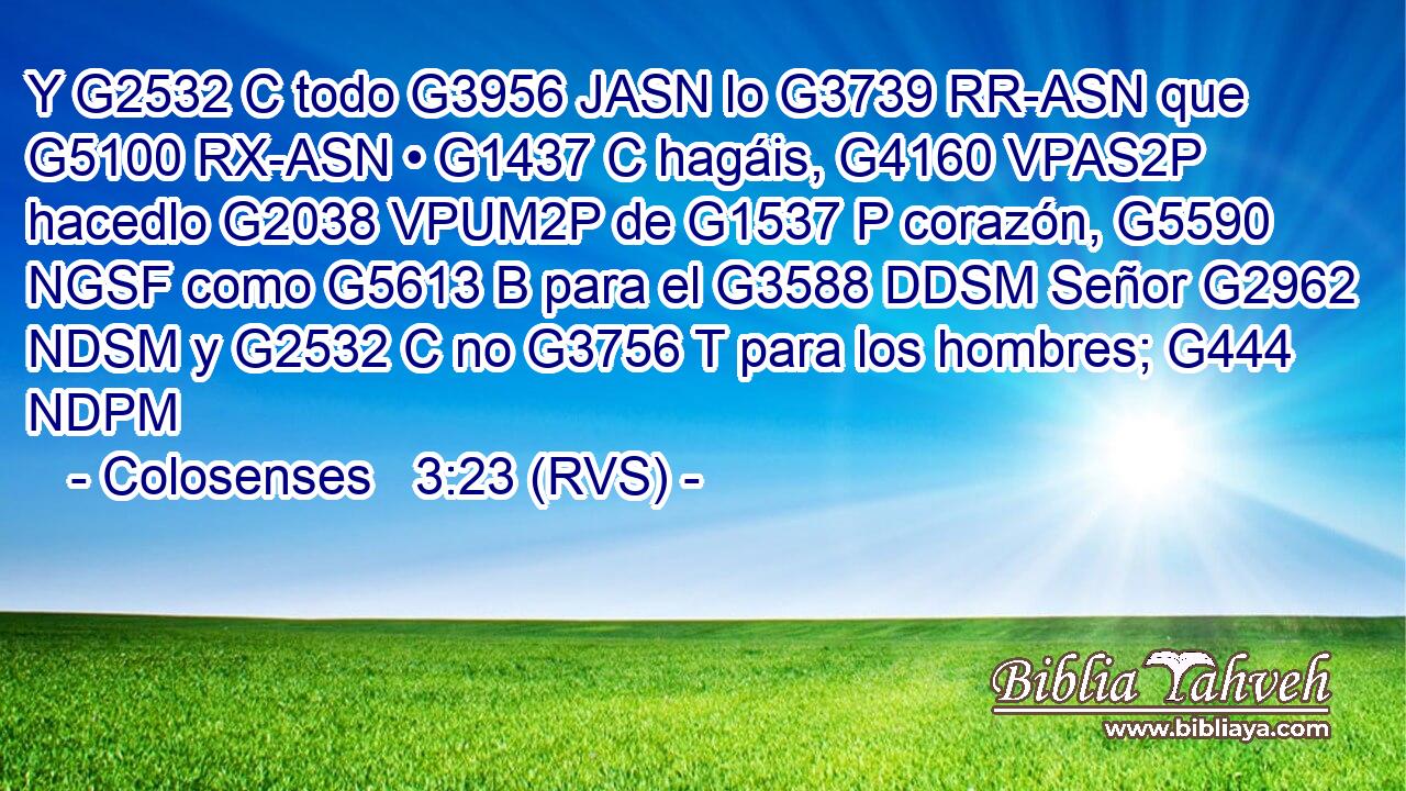 Y G2532 C todo G3956 JASN lo G3739 RR-ASN que G5100 RX-ASN • G1437 C hagáis, G4160 VPAS2P hacedlo G2038 VPUM2P de G1537 P corazón, G5590 NGSF como G5613 B para el G3588 DDSM Señor G2962 NDSM y G2532 C no G3756 T para los hombres; G444 NDPM 