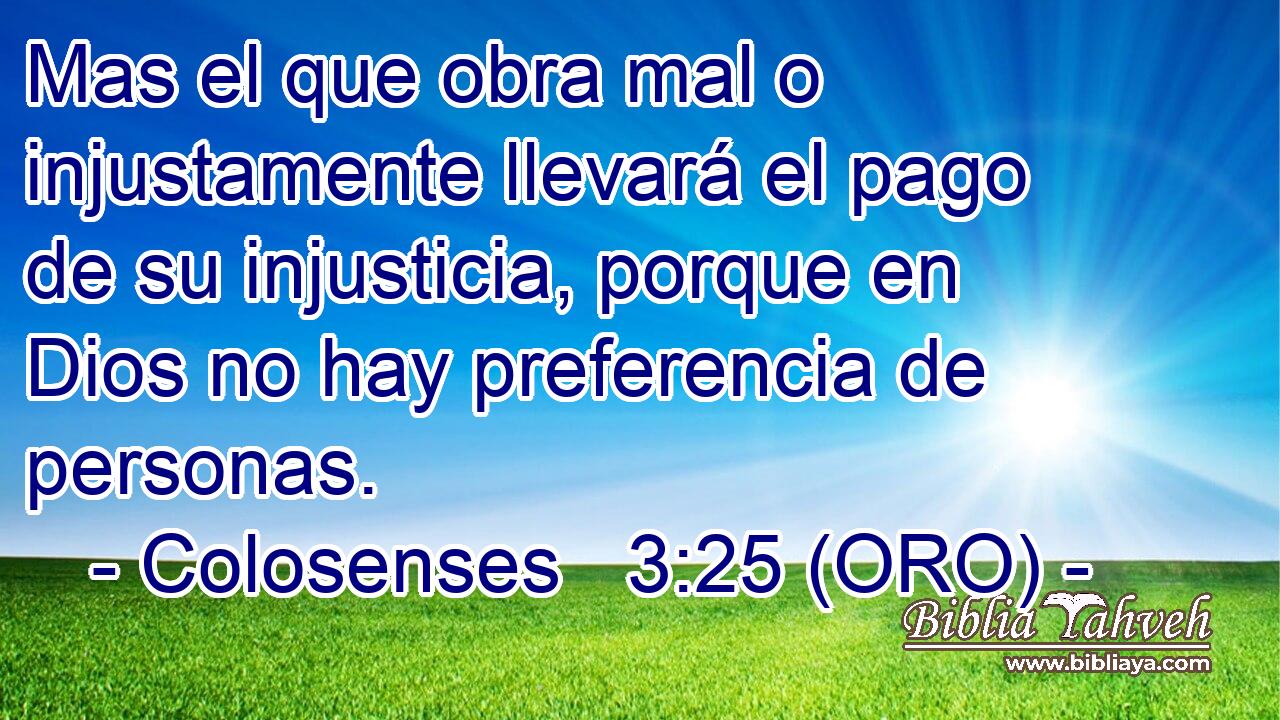  Mas el que obra mal o injustamente llevará el pago de su injusticia, porque en Dios no hay preferencia de personas. 