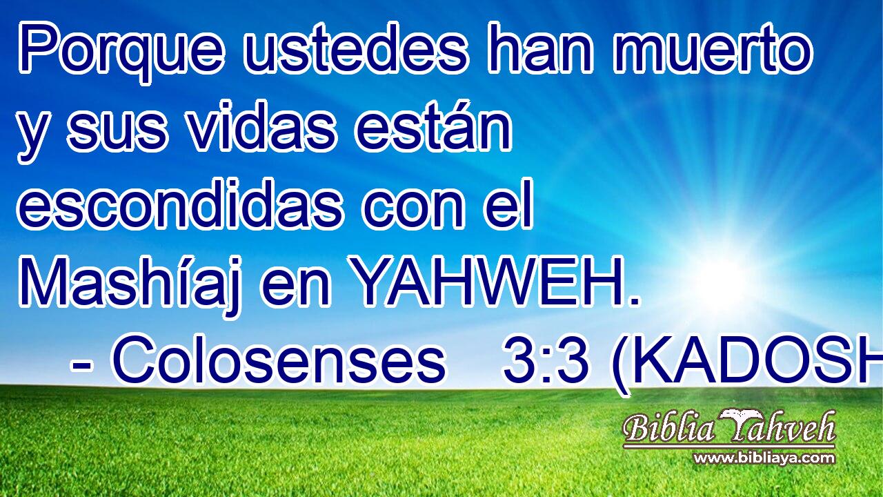  Porque ustedes han muerto y sus vidas están escondidas con el Mashíaj en YAHWEH. 