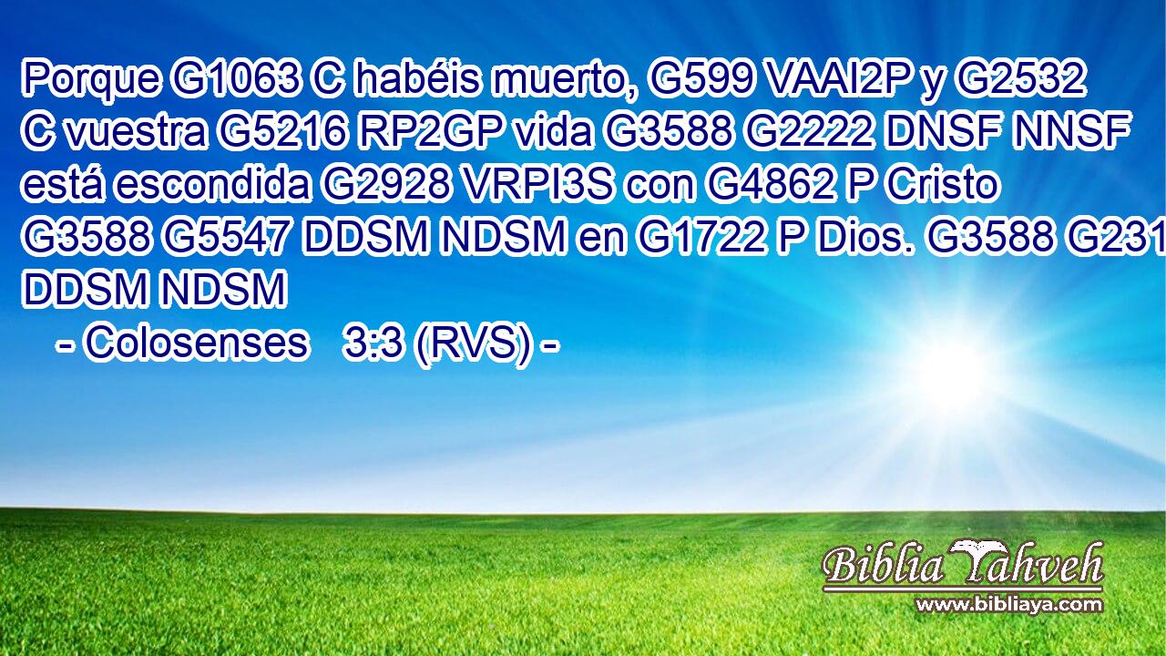 Porque G1063 C habéis muerto, G599 VAAI2P y G2532 C vuestra G5216 RP2GP vida G3588 G2222 DNSF NNSF está escondida G2928 VRPI3S con G4862 P Cristo G3588 G5547 DDSM NDSM en G1722 P Dios. G3588 G2316 DDSM NDSM 