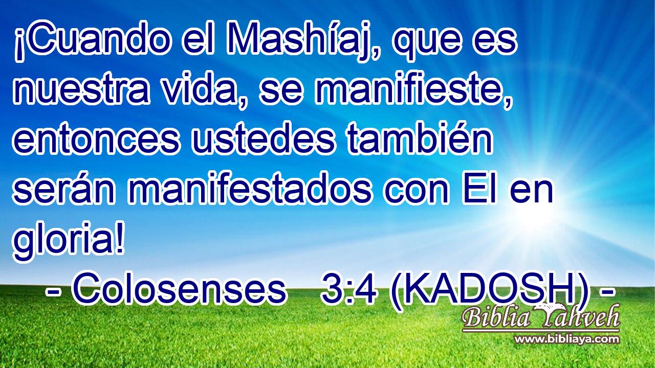  ¡Cuando el Mashíaj, que es nuestra vida, se manifieste, entonces ustedes también serán manifestados con El en gloria! 