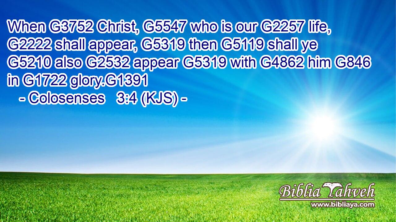 When G3752 Christ, G5547 who is our G2257 life, G2222 shall appear, G5319 then G5119 shall ye G5210 also G2532 appear G5319 with G4862 him G846 in G1722 glory.G1391