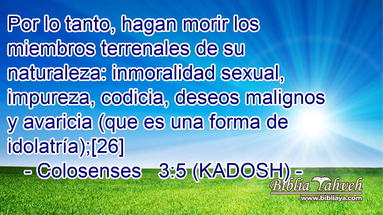  Por lo tanto, hagan morir los miembros terrenales de su naturaleza: inmoralidad sexual, impureza, codicia, deseos malignos y avaricia (que es una forma de idolatría);[26] 